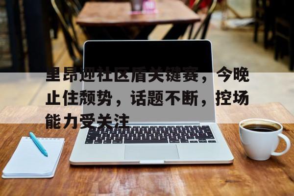 里昂迎社区盾关键赛，今晚止住颓势，话题不断，控场能力受关注的简单介绍