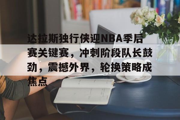 达拉斯独行侠迎NBA季后赛关键赛，冲刺阶段队长鼓劲，震撼外界，轮换策略成焦点的简单介绍
